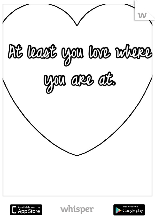 At least you love where you are at.