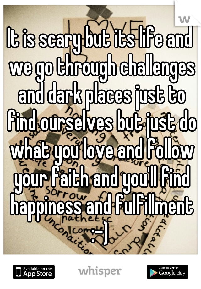 It is scary but its life and we go through challenges and dark places just to find ourselves but just do what you love and follow your faith and you'll find happiness and fulfillment :-) 