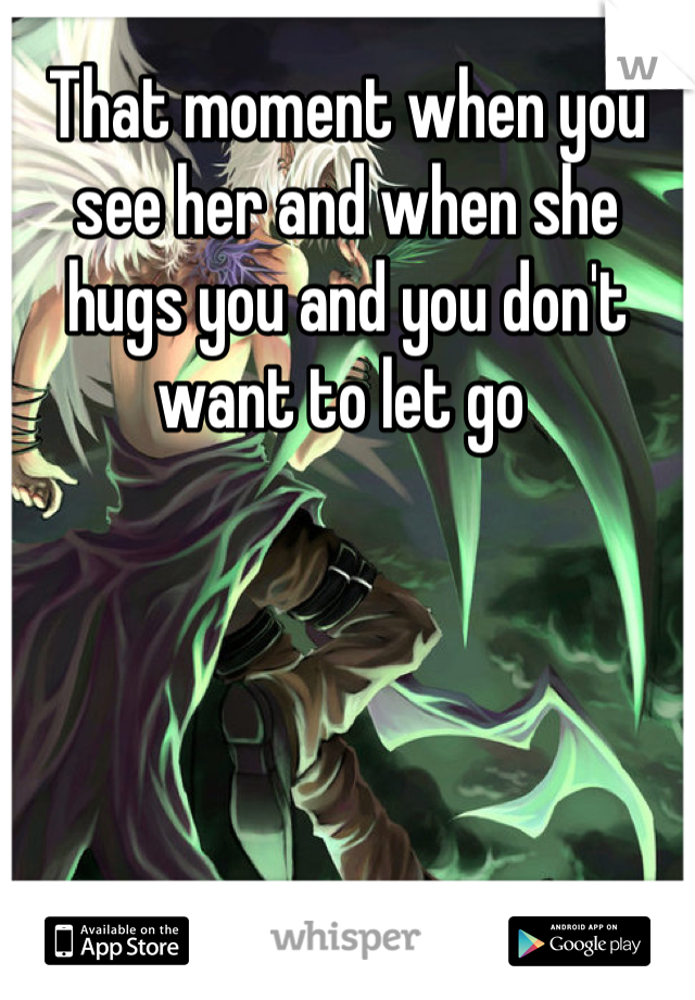 That moment when you see her and when she hugs you and you don't want to let go 