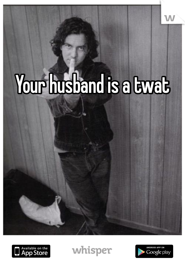 Your husband is a twat