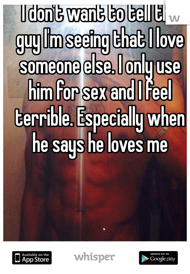I don't want to tell the guy I'm seeing that I love someone else. I only use him for sex and I feel terrible. Especially when he says he loves me 