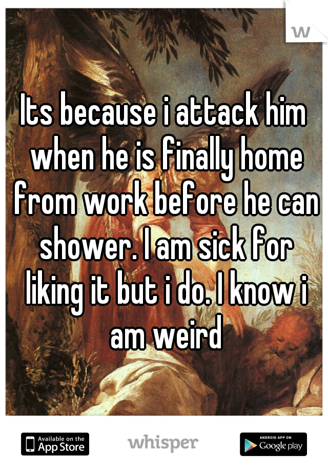 Its because i attack him when he is finally home from work before he can shower. I am sick for liking it but i do. I know i am weird