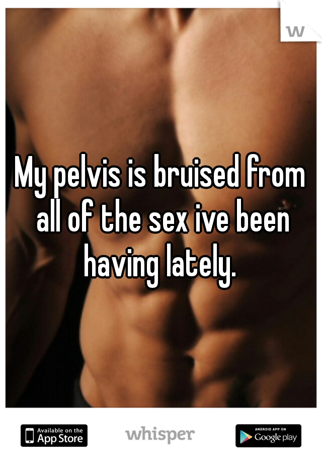 My pelvis is bruised from all of the sex ive been having lately. 