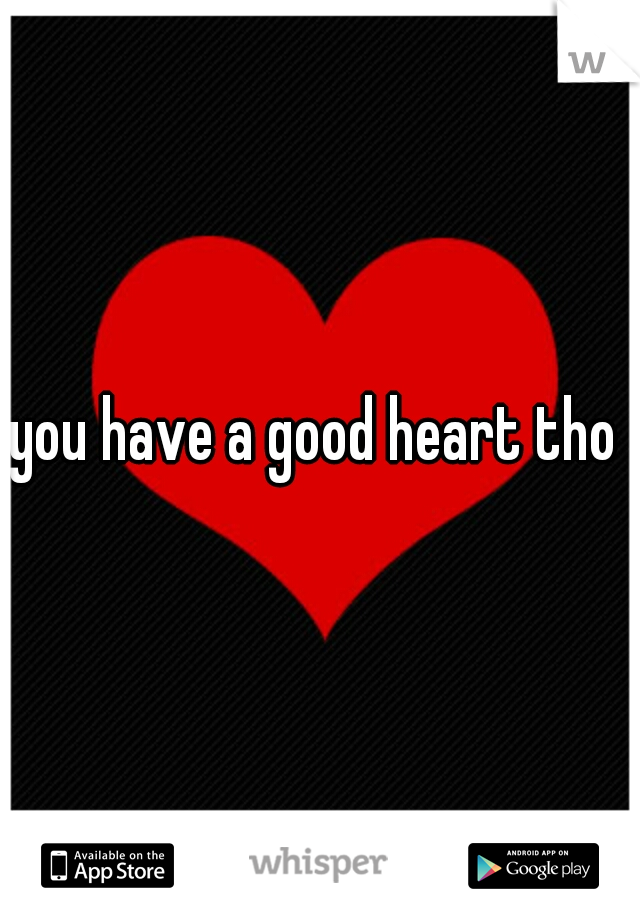 you have a good heart tho 