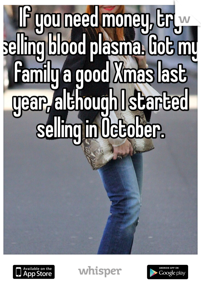 If you need money, try selling blood plasma. Got my family a good Xmas last year, although I started selling in October. 