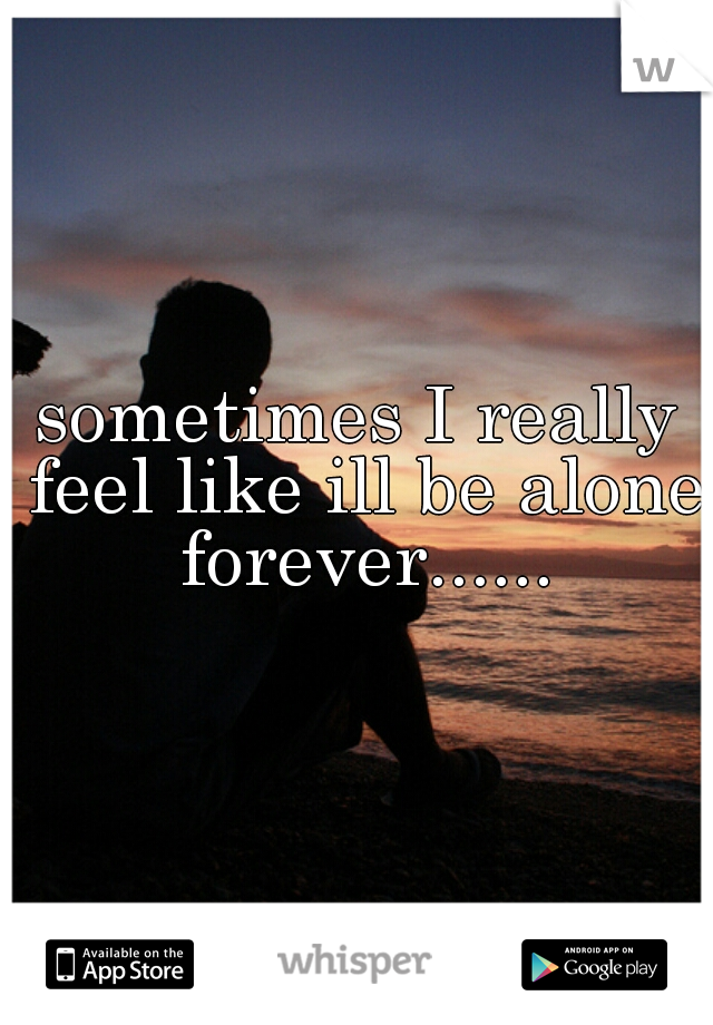 sometimes I really feel like ill be alone forever......