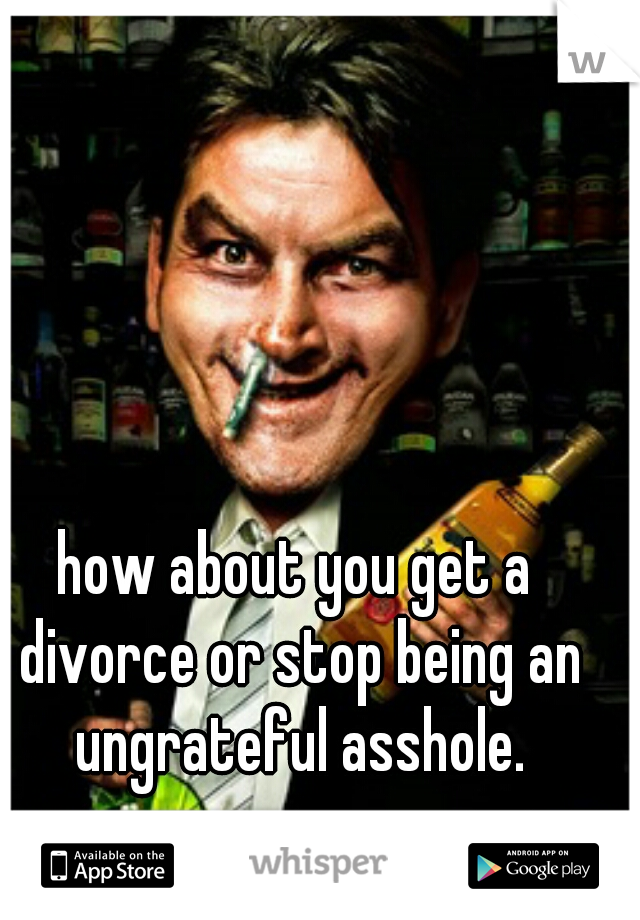 how about you get a divorce or stop being an ungrateful asshole.