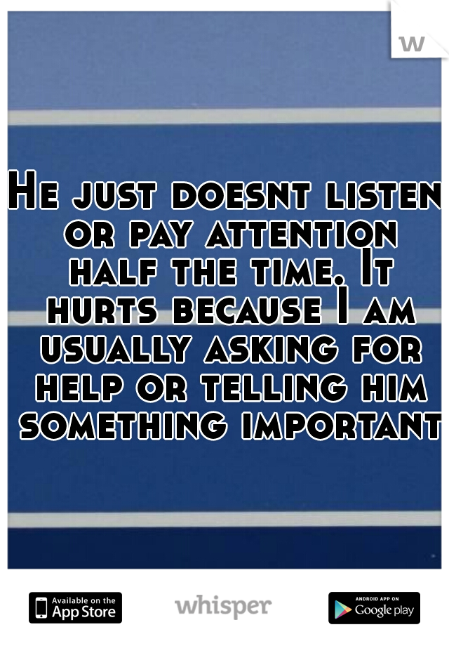 He just doesnt listen or pay attention half the time. It hurts because I am usually asking for help or telling him something important!