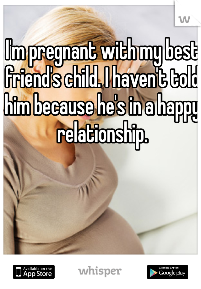 I'm pregnant with my best friend's child. I haven't told him because he's in a happy relationship.