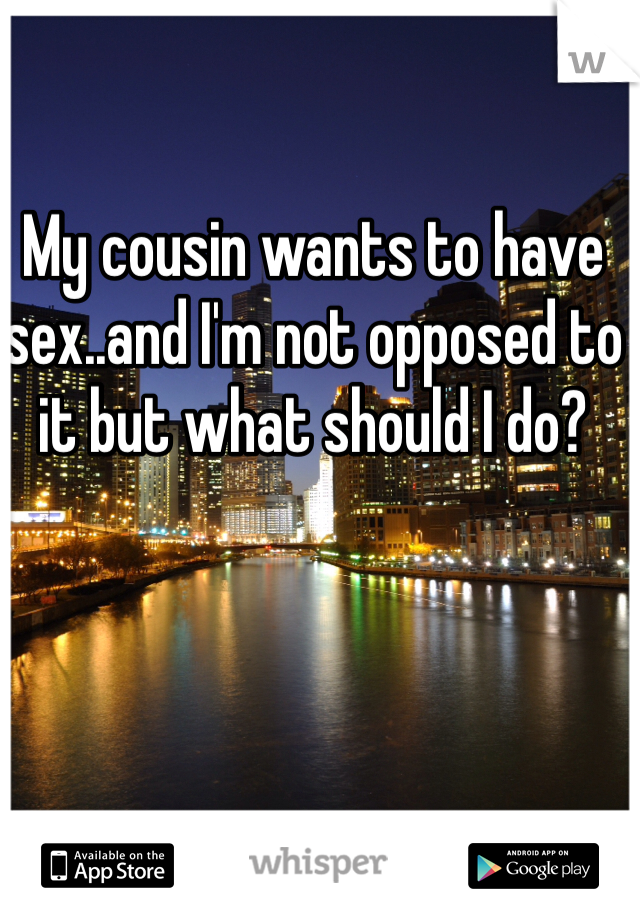 My cousin wants to have sex..and I'm not opposed to it but what should I do?