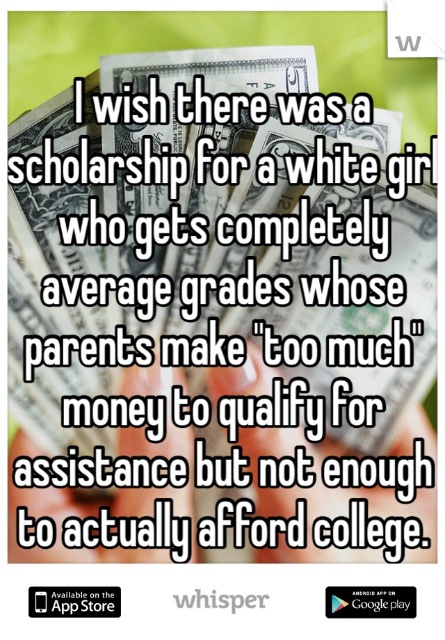 I wish there was a scholarship for a white girl who gets completely average grades whose parents make "too much" money to qualify for assistance but not enough to actually afford college. 