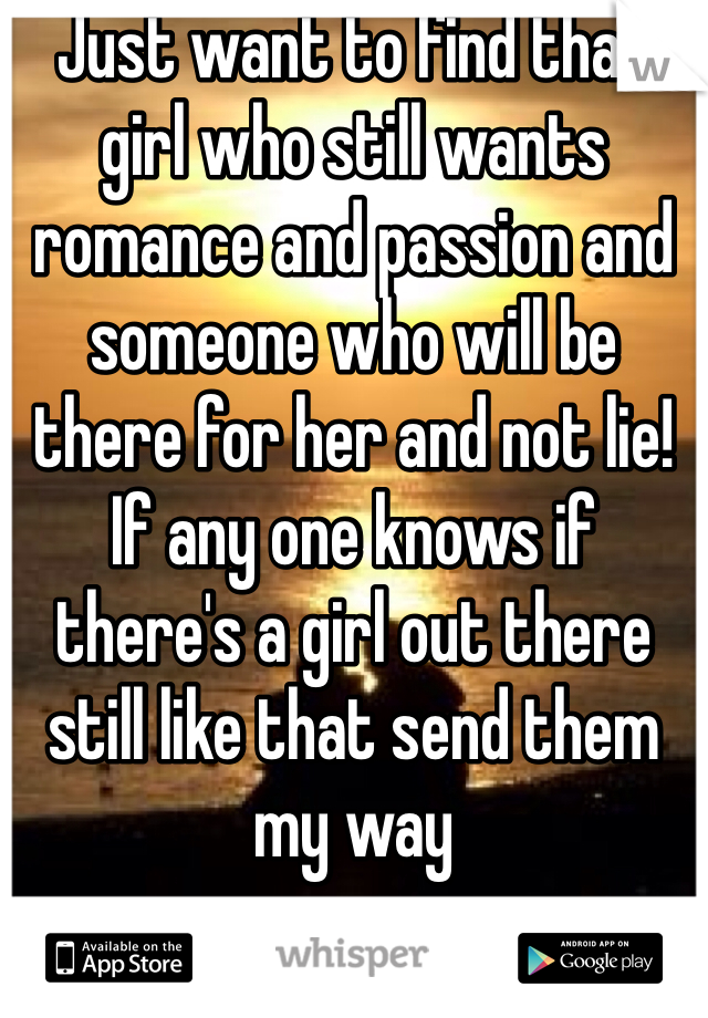 Just want to find that girl who still wants romance and passion and someone who will be there for her and not lie! If any one knows if there's a girl out there still like that send them my way