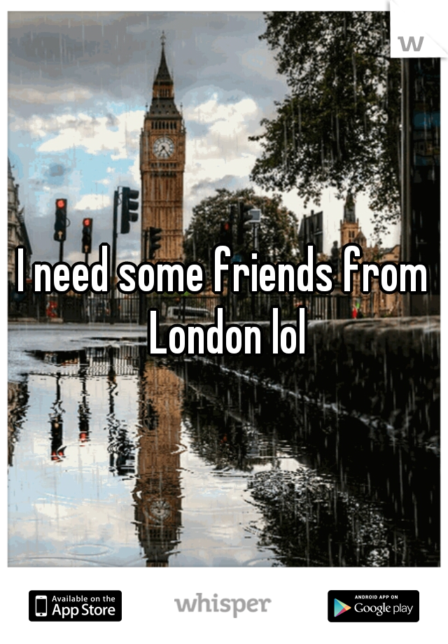 I need some friends from London lol