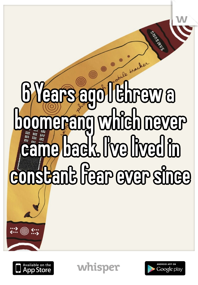 6 Years ago I threw a boomerang which never came back. I've lived in constant fear ever since