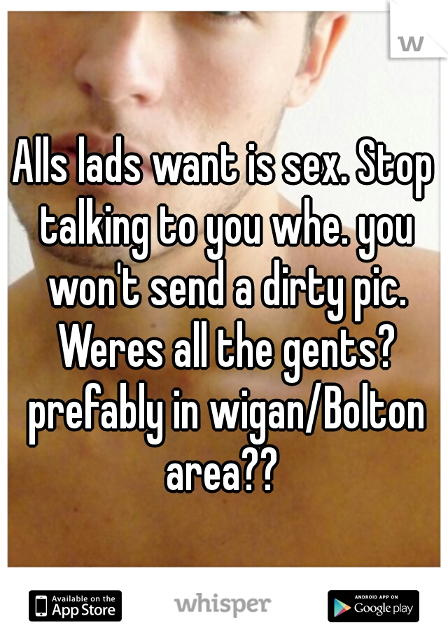 Alls lads want is sex. Stop talking to you whe. you won't send a dirty pic. Weres all the gents? prefably in wigan/Bolton area?? 