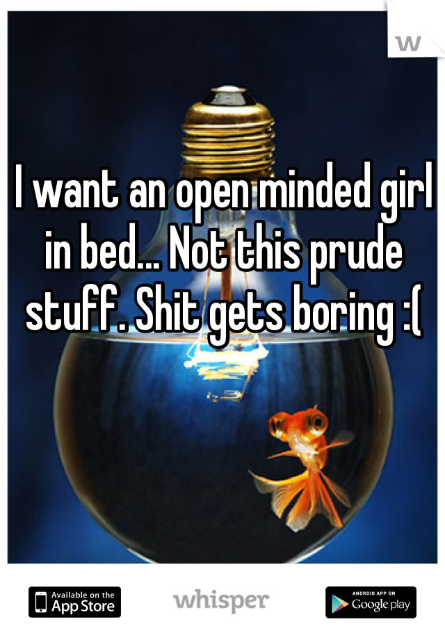 I want an open minded girl in bed... Not this prude stuff. Shit gets boring :(