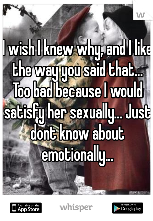 I wish I knew why, and I like the way you said that... Too bad because I would satisfy her sexually... Just dont know about emotionally... 
