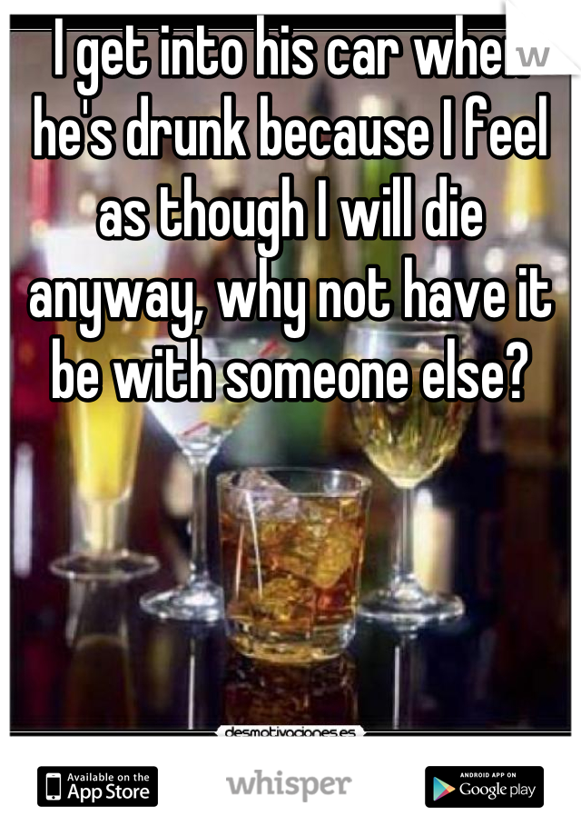 I get into his car when he's drunk because I feel as though I will die anyway, why not have it be with someone else?