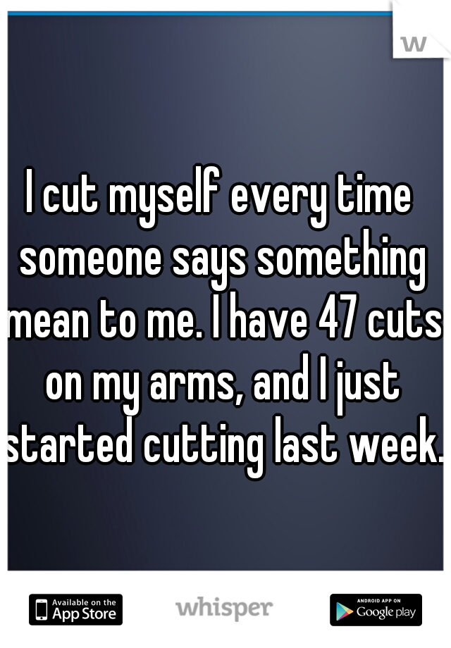 I cut myself every time someone says something mean to me. I have 47 cuts on my arms, and I just started cutting last week. 