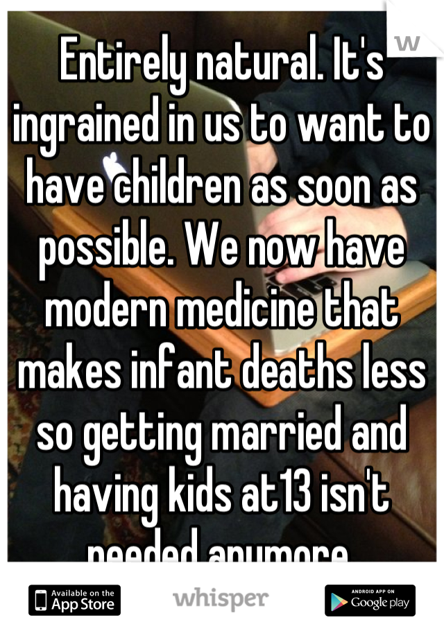 Entirely natural. It's ingrained in us to want to have children as soon as possible. We now have modern medicine that makes infant deaths less so getting married and having kids at13 isn't needed anymore.
