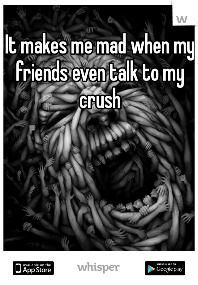 It makes me mad when my friends even talk to my crush