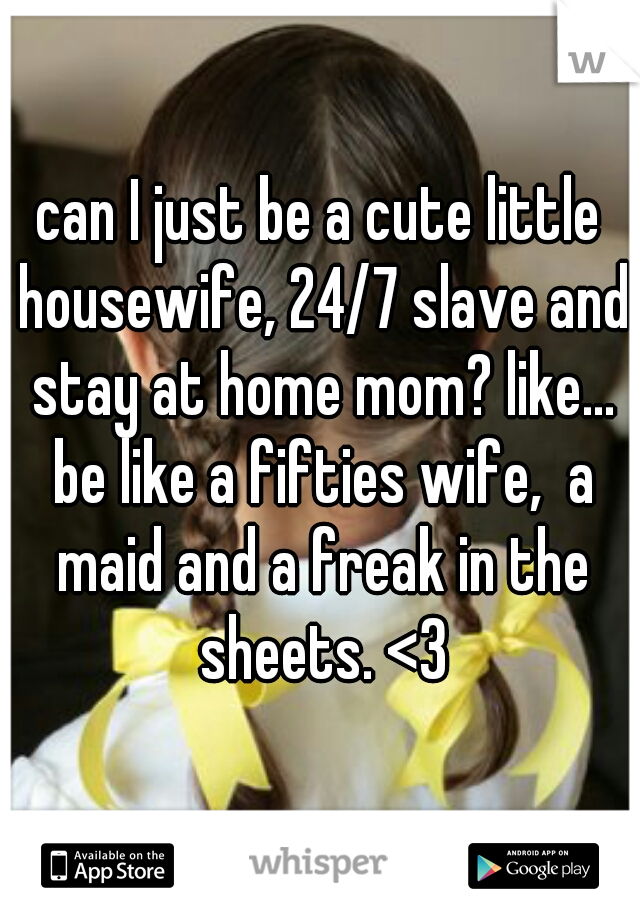 can I just be a cute little housewife, 24/7 slave and stay at home mom? like... be like a fifties wife,  a maid and a freak in the sheets. <3