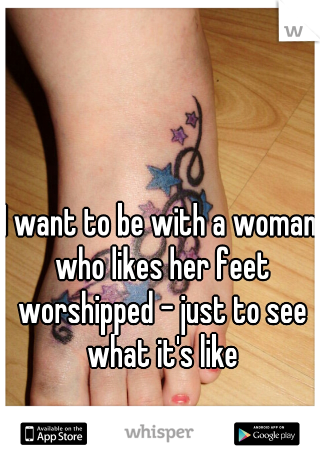 I want to be with a woman who likes her feet worshipped - just to see what it's like