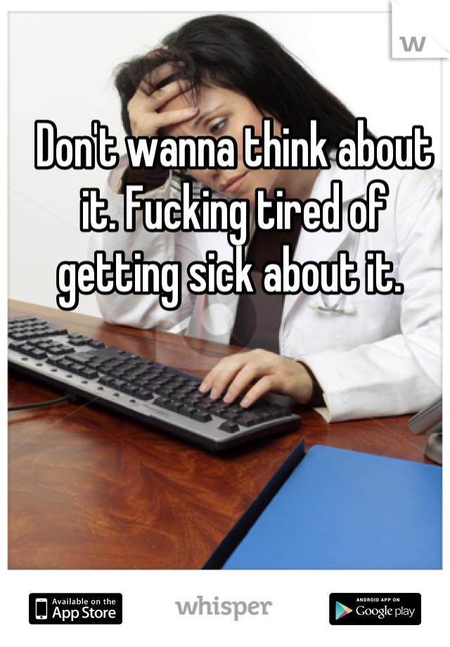 Don't wanna think about it. Fucking tired of getting sick about it. 