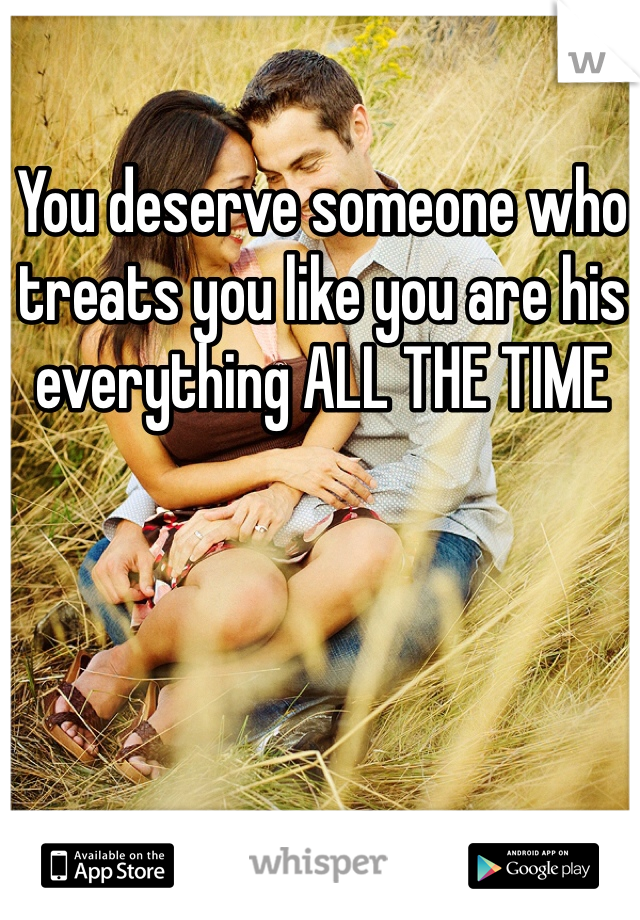 You deserve someone who treats you like you are his everything ALL THE TIME