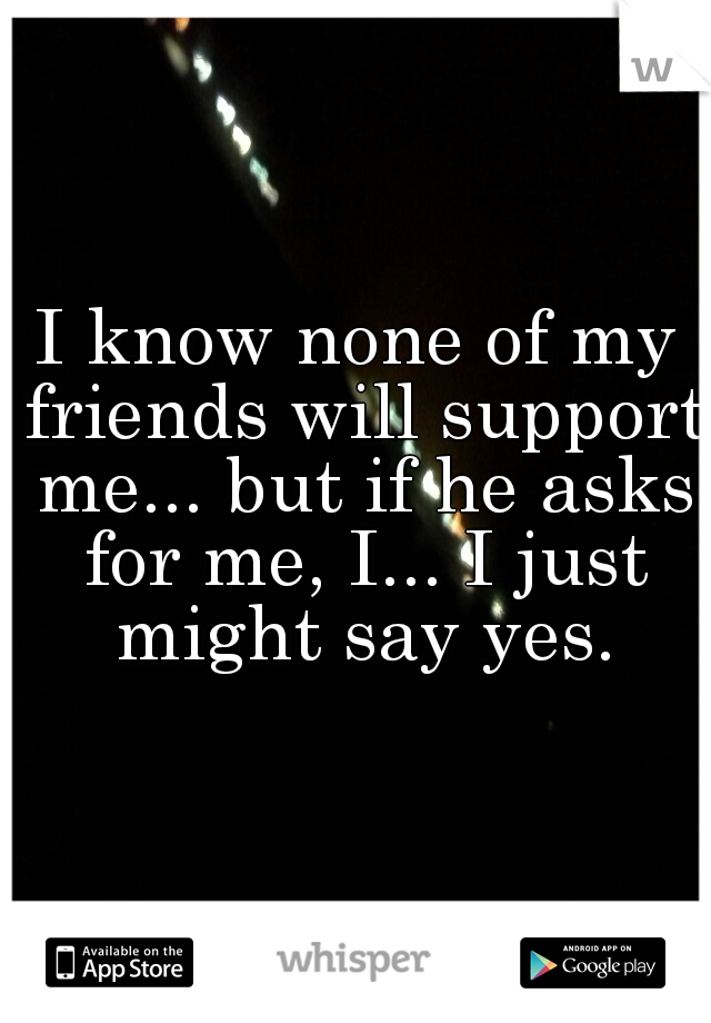 I know none of my friends will support me... but if he asks for me, I... I just might say yes.