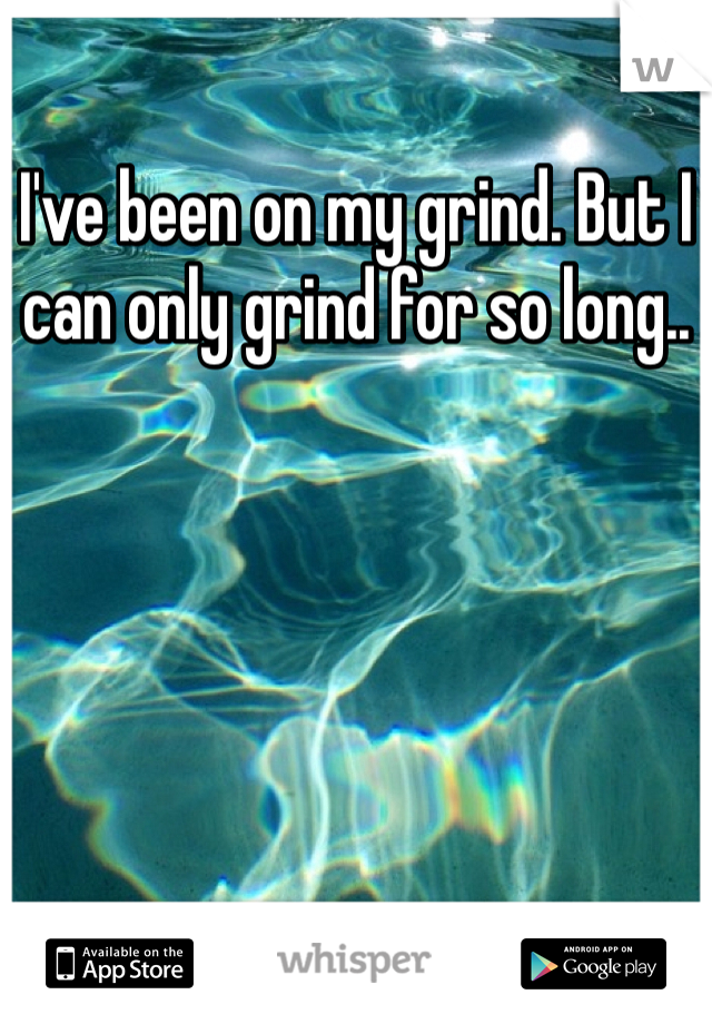 I've been on my grind. But I can only grind for so long..