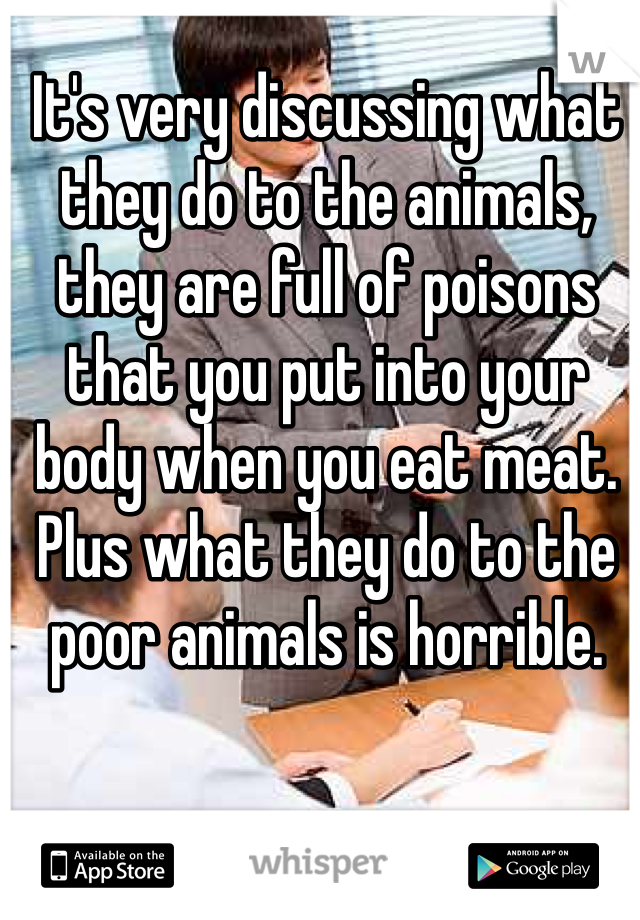 It's very discussing what they do to the animals, they are full of poisons that you put into your body when you eat meat. Plus what they do to the poor animals is horrible. 