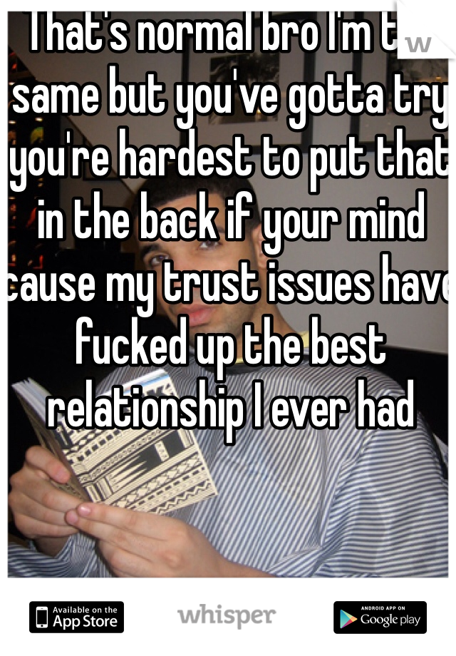 That's normal bro I'm the same but you've gotta try you're hardest to put that in the back if your mind cause my trust issues have fucked up the best relationship I ever had 