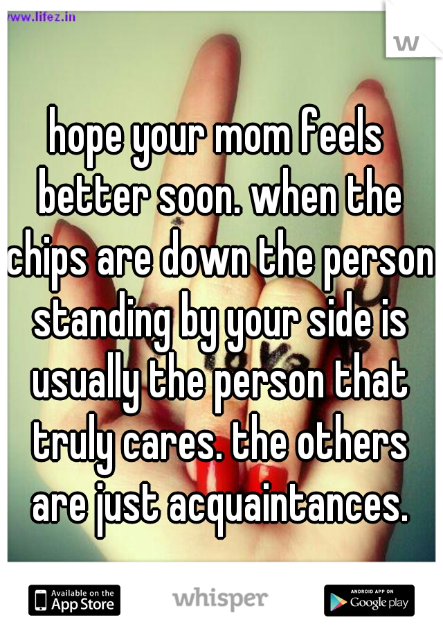 hope your mom feels better soon. when the chips are down the person standing by your side is usually the person that truly cares. the others are just acquaintances.
