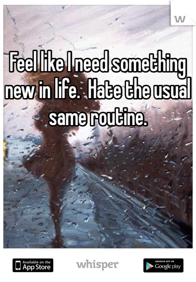 Feel like I need something new in life.  Hate the usual same routine.  