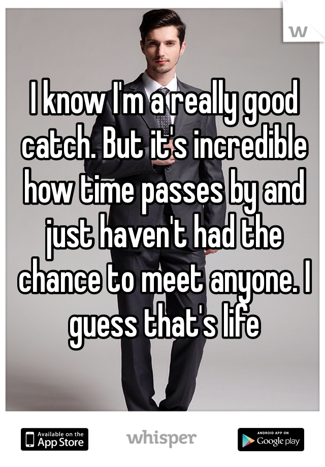 I know I'm a really good catch. But it's incredible how time passes by and just haven't had the chance to meet anyone. I guess that's life