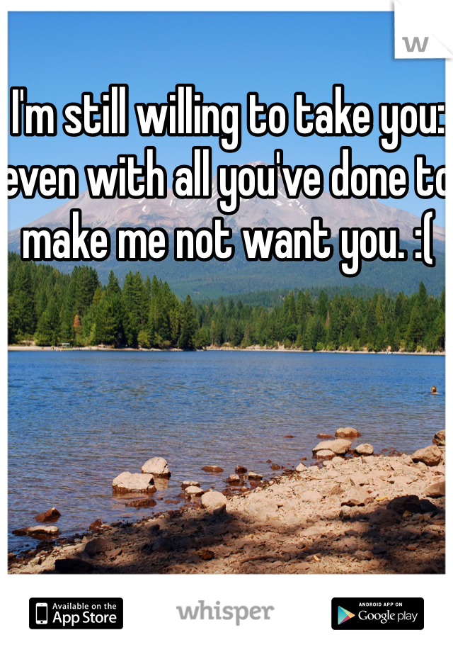 I'm still willing to take you: even with all you've done to make me not want you. :(