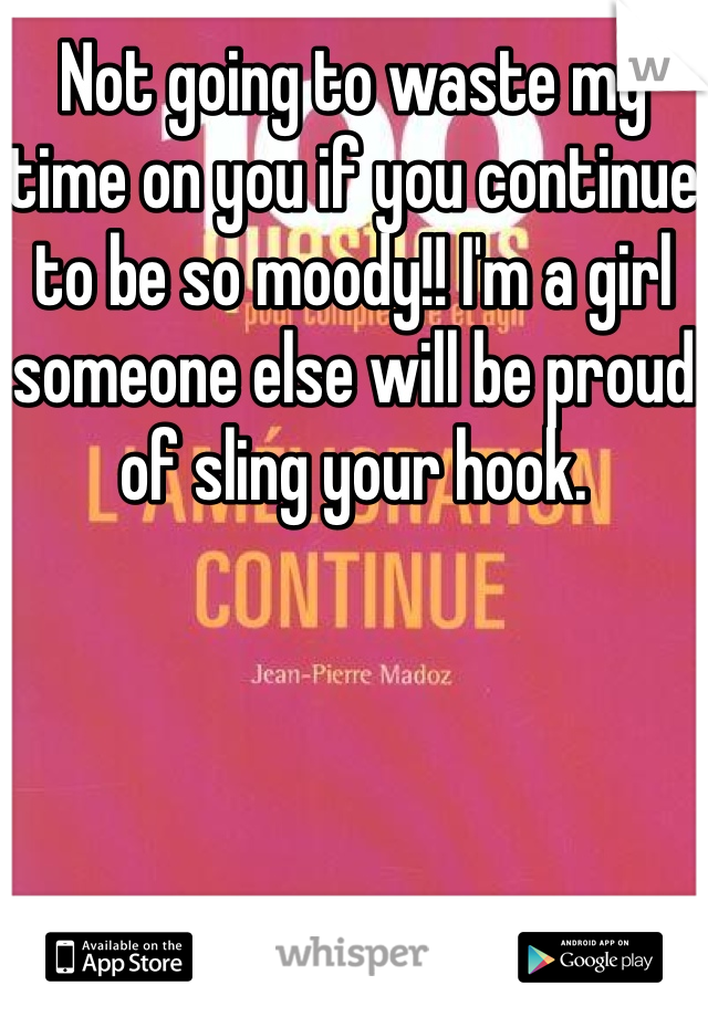 Not going to waste my time on you if you continue to be so moody!! I'm a girl someone else will be proud of sling your hook. 
