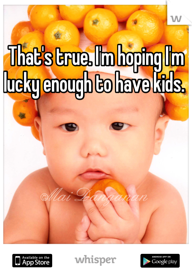 That's true. I'm hoping I'm lucky enough to have kids. 