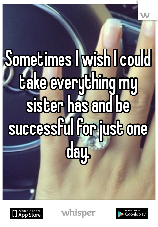 Sometimes I wish I could take everything my sister has and be successful for just one day.
