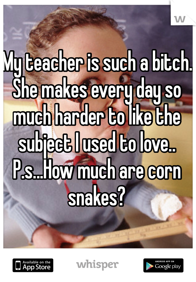 My teacher is such a bitch. She makes every day so much harder to like the subject I used to love.. P.s...How much are corn snakes? 