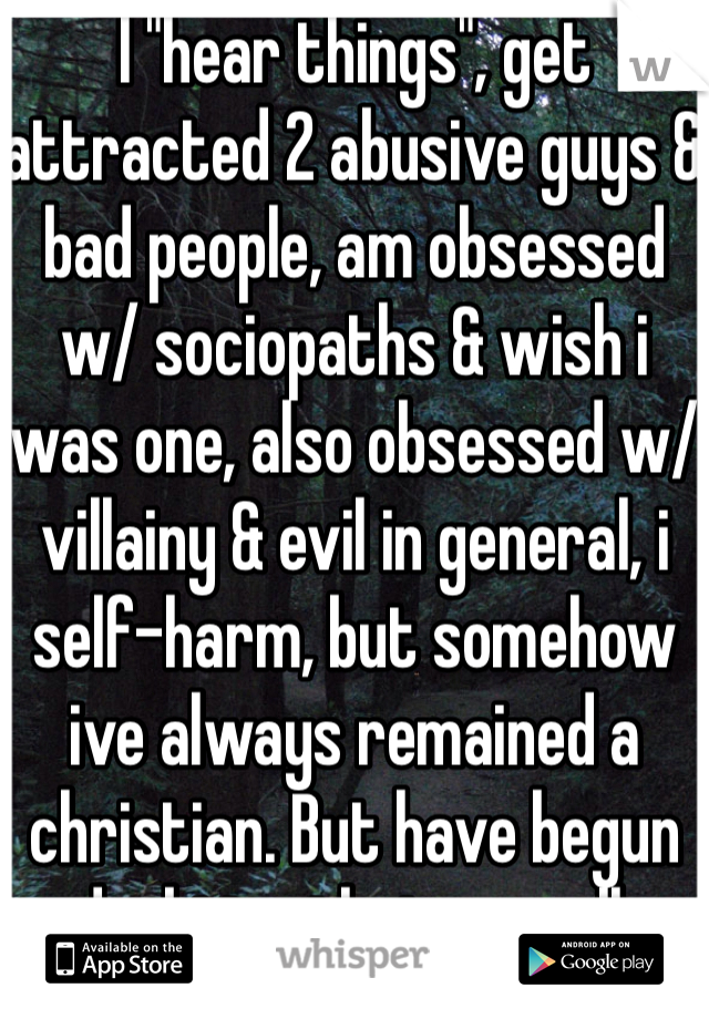 I "hear things", get attracted 2 abusive guys & bad people, am obsessed w/ sociopaths & wish i was one, also obsessed w/ villainy & evil in general, i self-harm, but somehow ive always remained a christian. But have begun doubting that as well. 