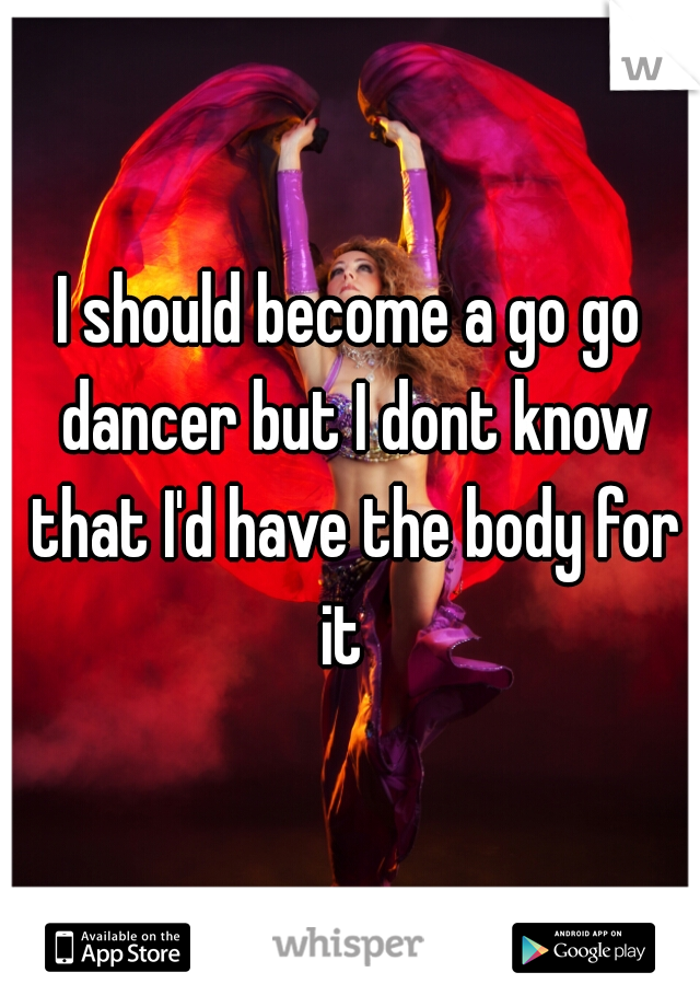 I should become a go go dancer but I dont know that I'd have the body for it  