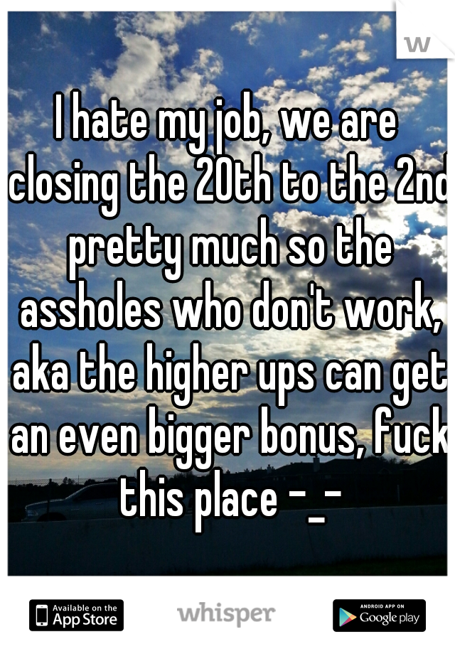I hate my job, we are closing the 20th to the 2nd pretty much so the assholes who don't work, aka the higher ups can get an even bigger bonus, fuck this place -_-