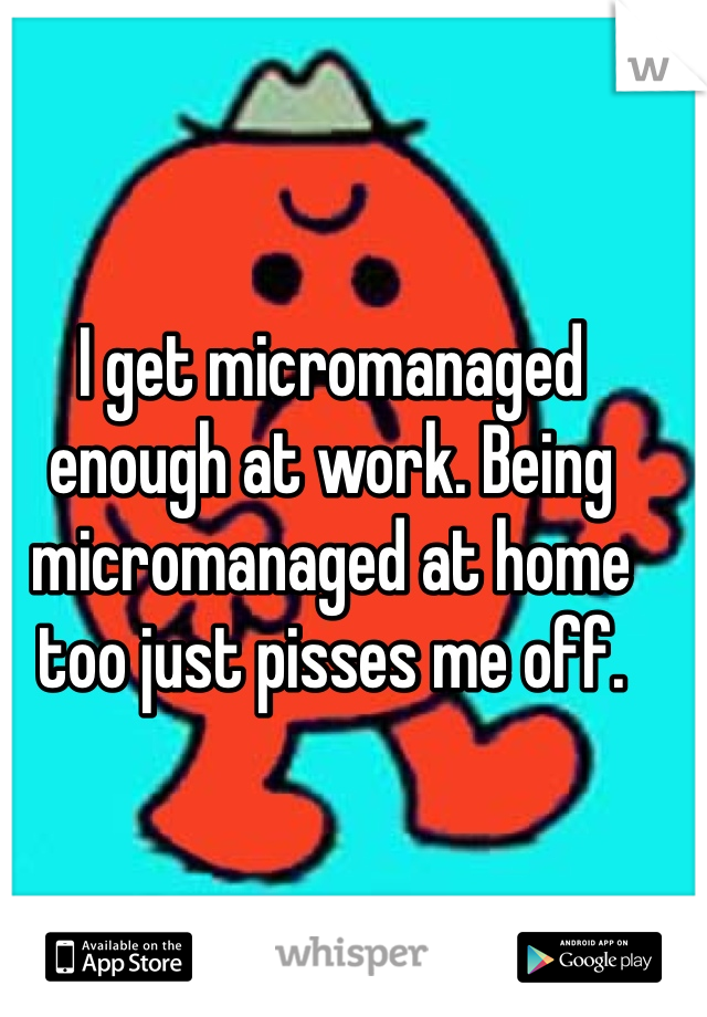 I get micromanaged enough at work. Being micromanaged at home too just pisses me off. 