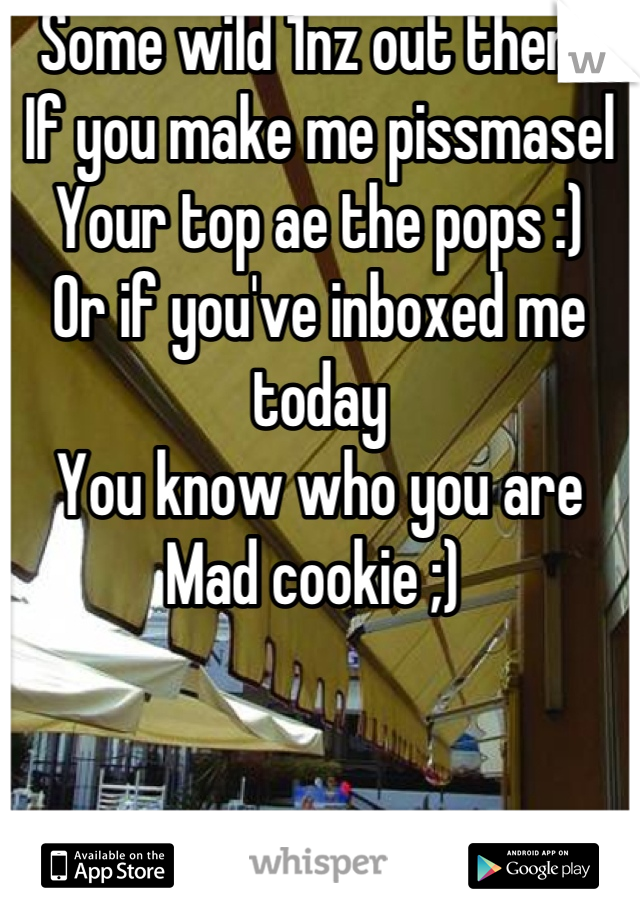 Some wild 1nz out there
If you make me pissmasel 
Your top ae the pops :) 
Or if you've inboxed me today
You know who you are 
Mad cookie ;) 