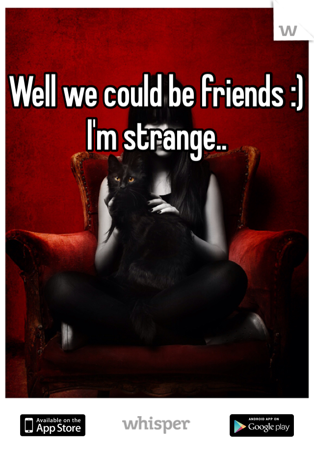 Well we could be friends :) I'm strange..