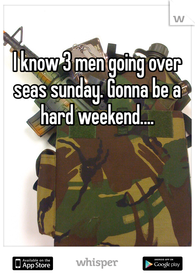 I know 3 men going over seas sunday. Gonna be a hard weekend....