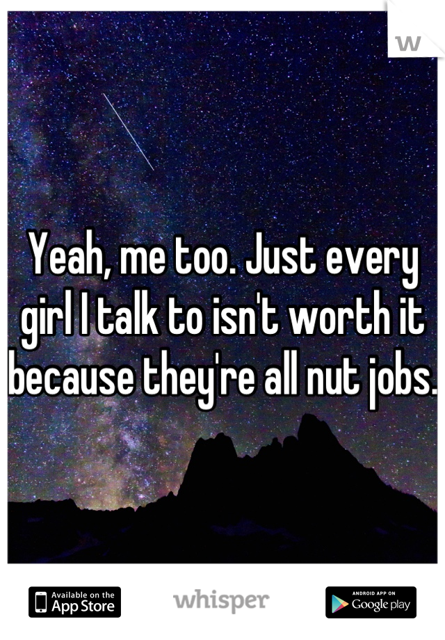 Yeah, me too. Just every girl I talk to isn't worth it because they're all nut jobs. 