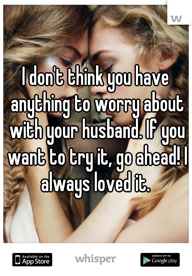 I don't think you have anything to worry about with your husband. If you want to try it, go ahead! I always loved it. 